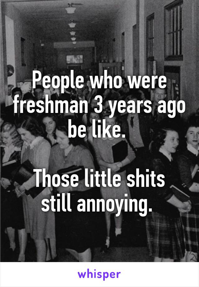 People who were freshman 3 years ago be like. 

Those little shits still annoying. 