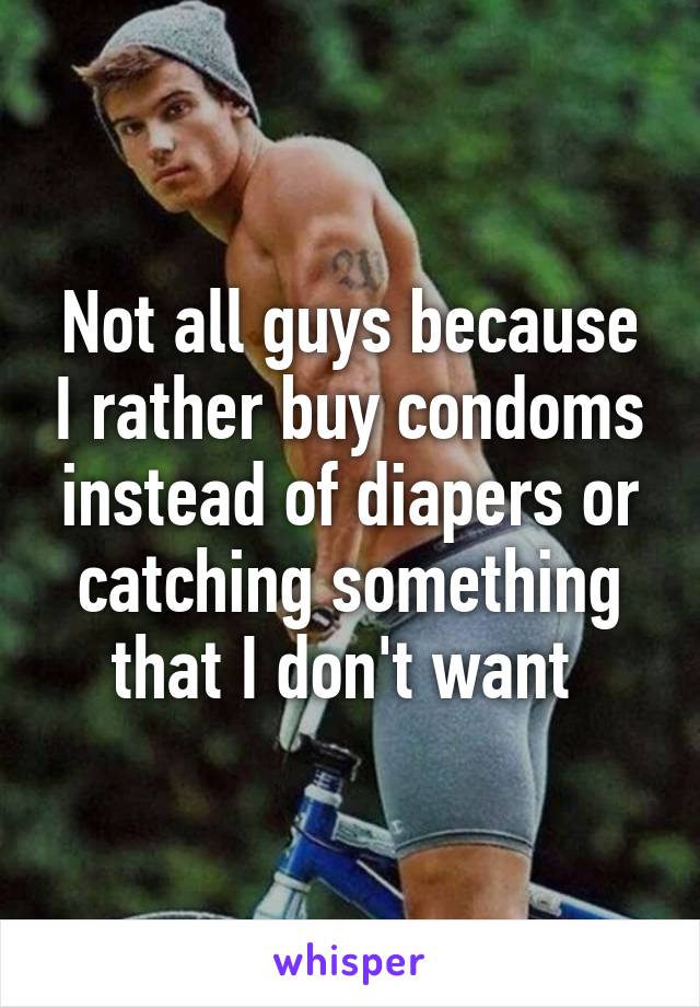 Not all guys because I rather buy condoms instead of diapers or catching something that I don't want 