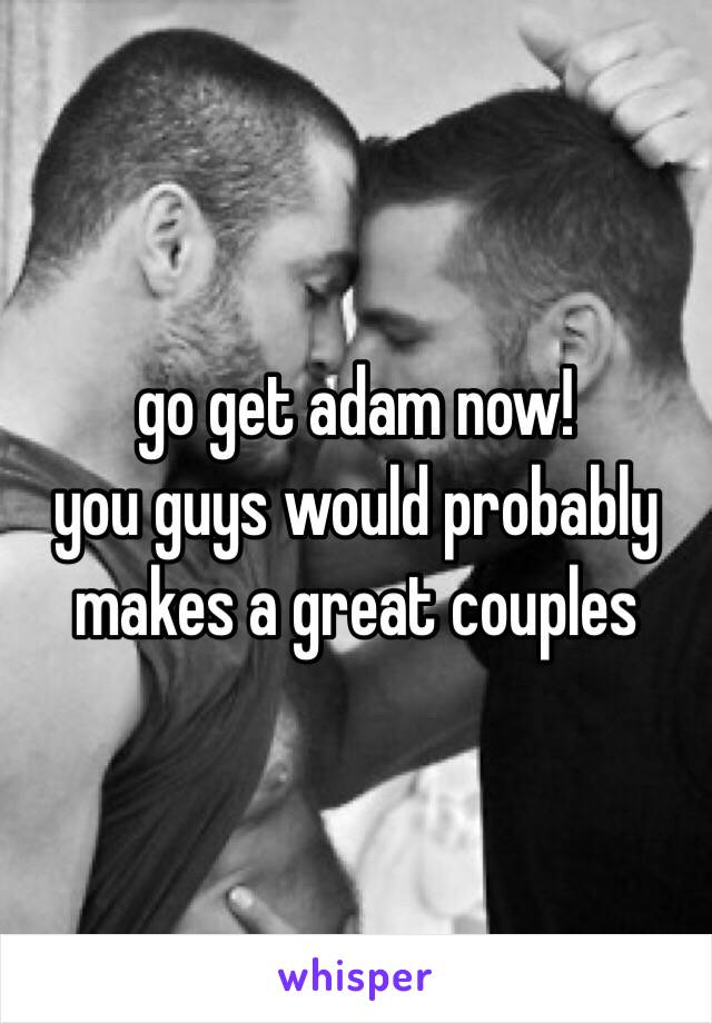 go get adam now!​ 
you guys would probably makes a great couples 