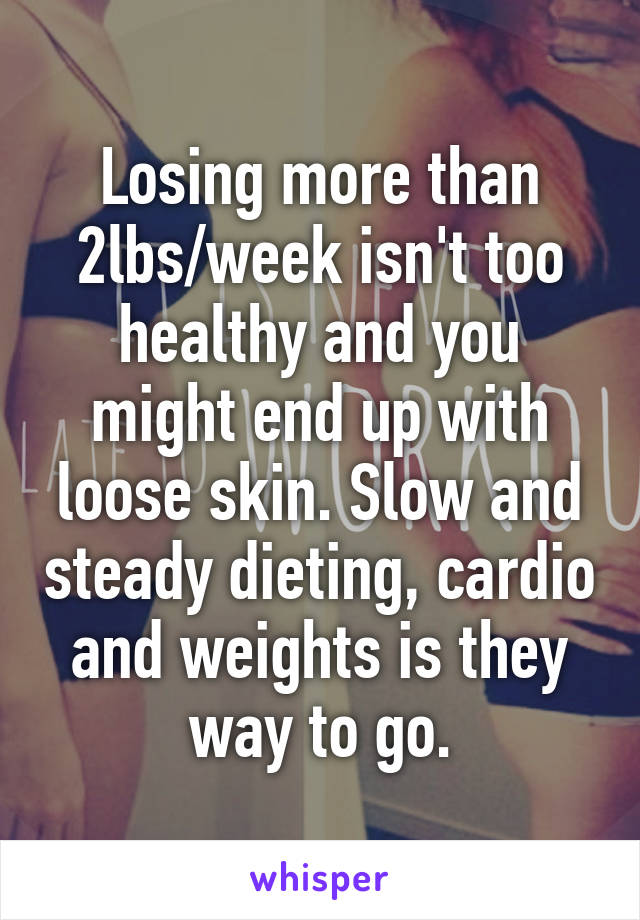 Losing more than 2lbs/week isn't too healthy and you might end up with loose skin. Slow and steady dieting, cardio and weights is they way to go.