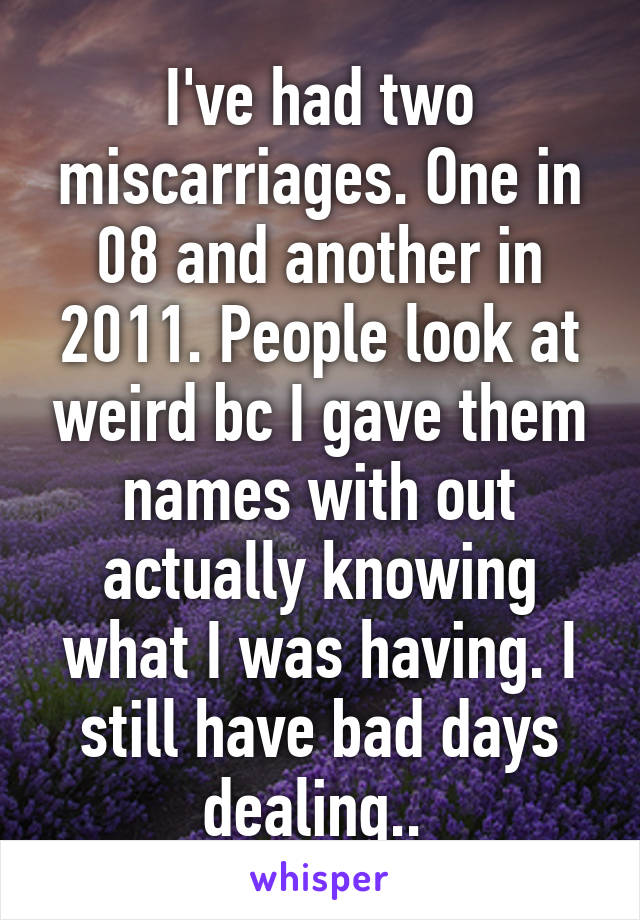 I've had two miscarriages. One in 08 and another in 2011. People look at weird bc I gave them names with out actually knowing what I was having. I still have bad days dealing.. 
