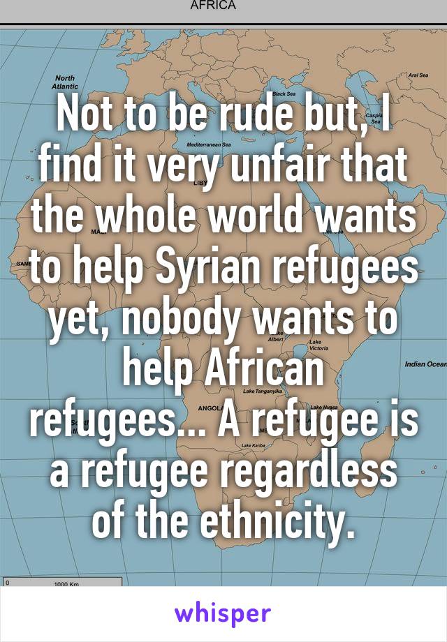 Not to be rude but, I find it very unfair that the whole world wants to help Syrian refugees yet, nobody wants to help African refugees... A refugee is a refugee regardless of the ethnicity.