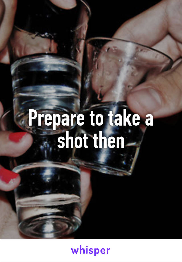 Prepare to take a shot then