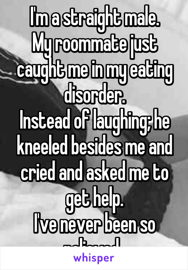 I'm a straight male.
My roommate just caught me in my eating disorder.
Instead of laughing; he kneeled besides me and cried and asked me to get help.
I've never been so relieved. 