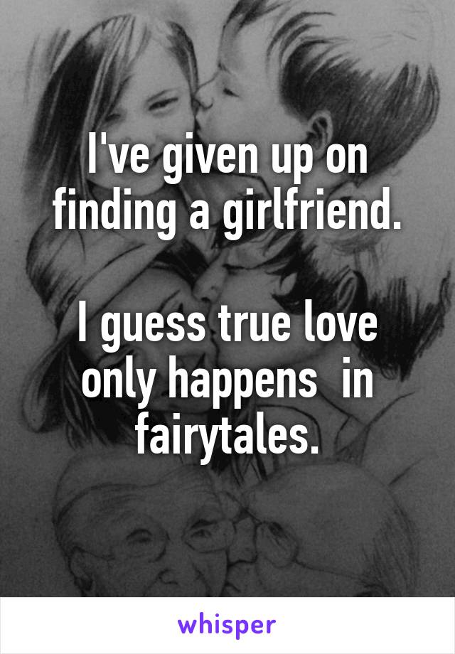 I've given up on finding a girlfriend.

I guess true love only happens  in fairytales.
