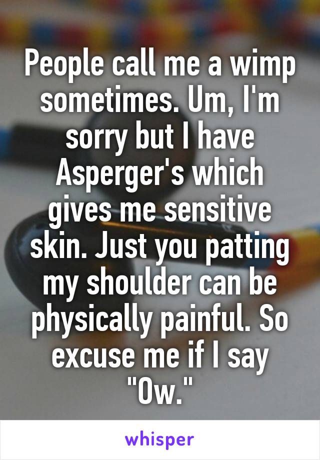 People call me a wimp sometimes. Um, I'm sorry but I have Asperger's which gives me sensitive skin. Just you patting my shoulder can be physically painful. So excuse me if I say "Ow."