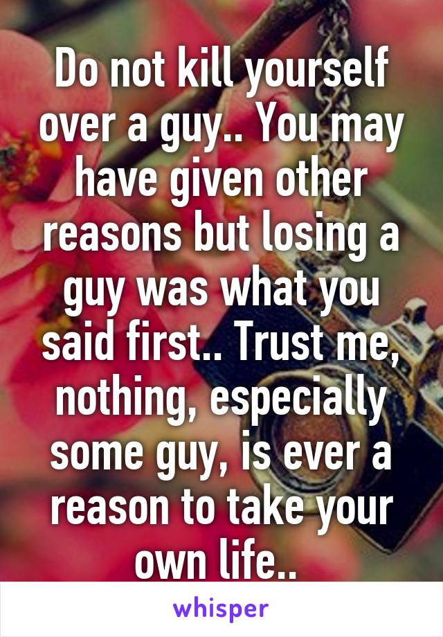 Do not kill yourself over a guy.. You may have given other reasons but losing a guy was what you said first.. Trust me, nothing, especially some guy, is ever a reason to take your own life.. 