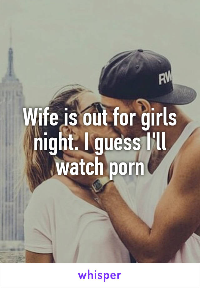 Wife is out for girls night. I guess I'll watch porn