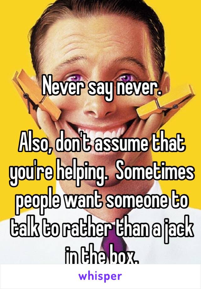 Never say never.

Also, don't assume that you're helping.  Sometimes people want someone to talk to rather than a jack in the box.