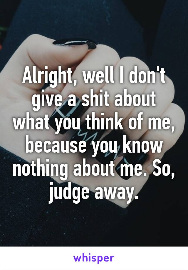 Alright, well I don't give a shit about what you think of me, because you know nothing about me. So, judge away.