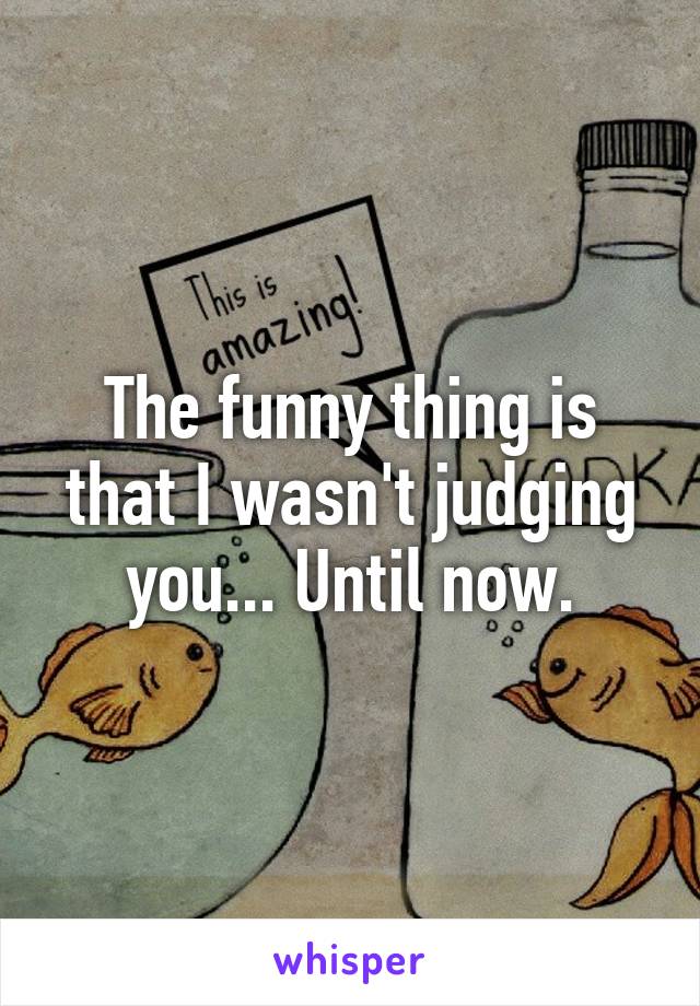 The funny thing is that I wasn't judging you... Until now.