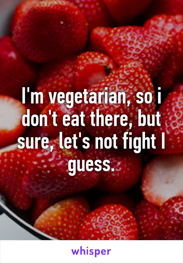 I'm vegetarian, so i don't eat there, but sure, let's not fight I guess.