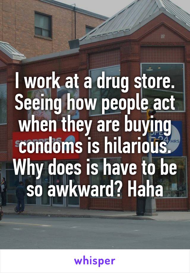 I work at a drug store. Seeing how people act when they are buying condoms is hilarious. Why does is have to be so awkward? Haha
