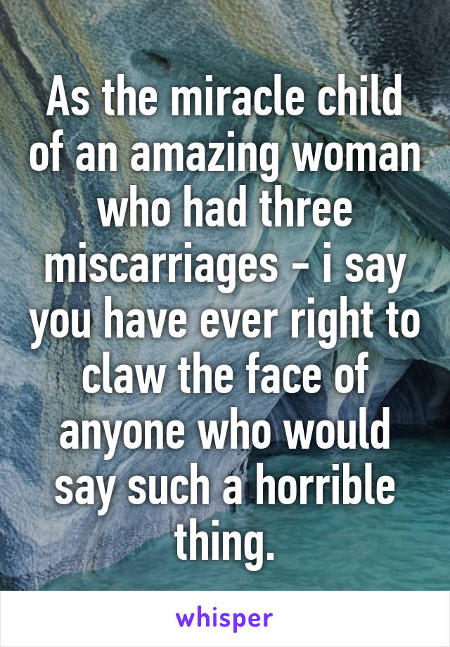 As the miracle child of an amazing woman who had three miscarriages - i say you have ever right to claw the face of anyone who would say such a horrible thing.