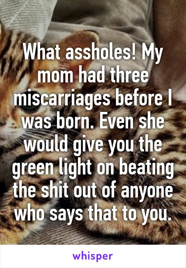 What assholes! My mom had three miscarriages before I was born. Even she would give you the green light on beating the shit out of anyone who says that to you.