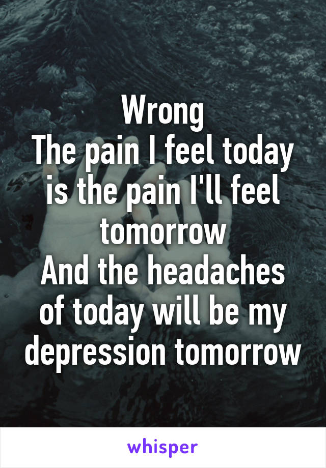 Wrong
The pain I feel today is the pain I'll feel tomorrow
And the headaches of today will be my depression tomorrow