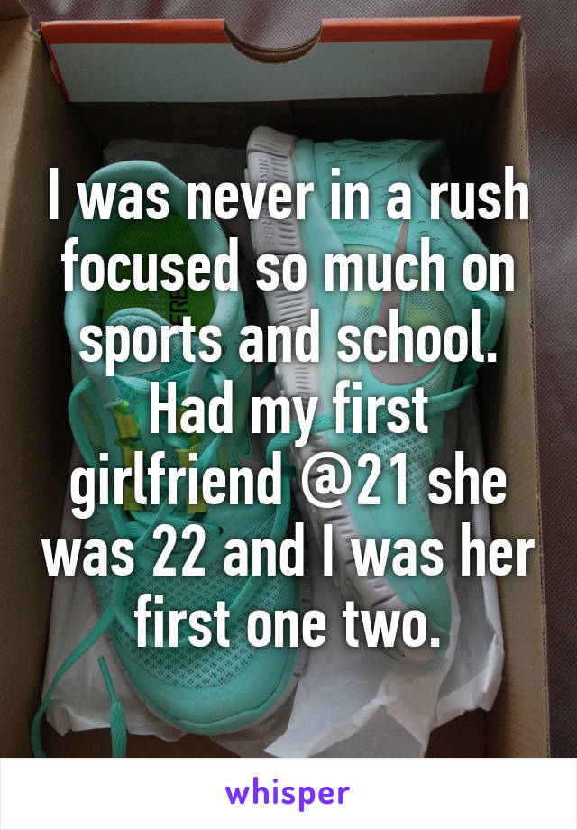 I was never in a rush focused so much on sports and school. Had my first girlfriend @21 she was 22 and I was her first one two.