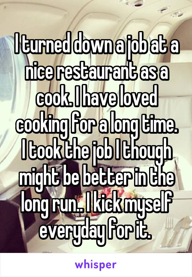 I turned down a job at a nice restaurant as a cook. I have loved cooking for a long time. I took the job I though might be better in the long run.. I kick myself everyday for it. 