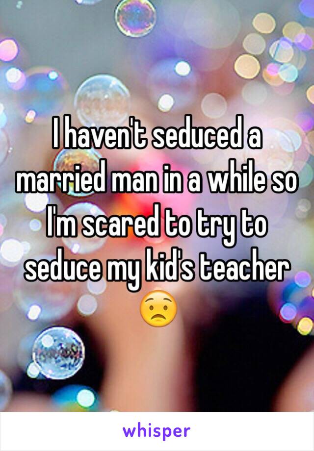 I haven't seduced a married man in a while so I'm scared to try to seduce my kid's teacher 😟