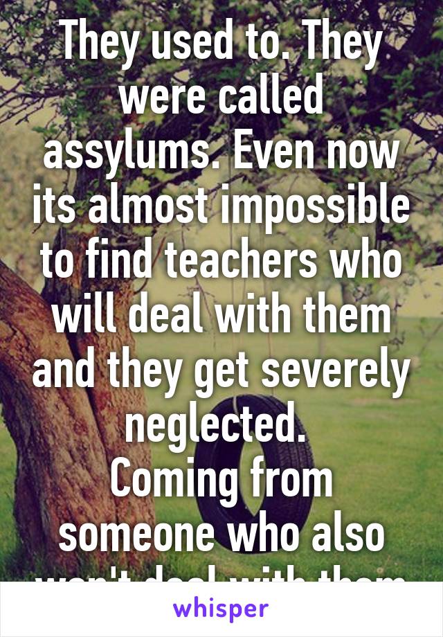 They used to. They were called assylums. Even now its almost impossible to find teachers who will deal with them and they get severely neglected. 
Coming from someone who also won't deal with them