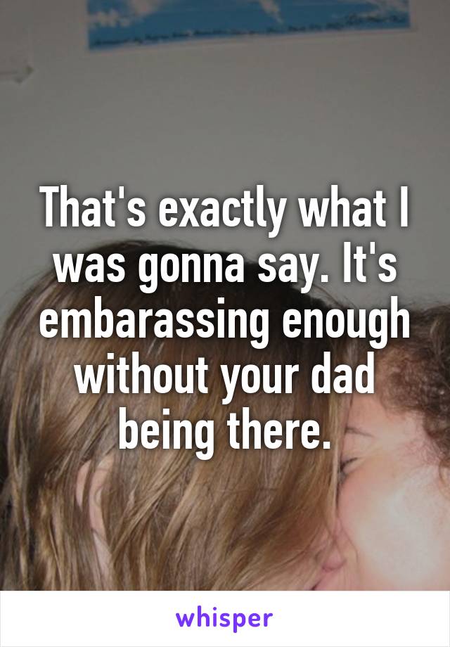 That's exactly what I was gonna say. It's embarassing enough without your dad being there.