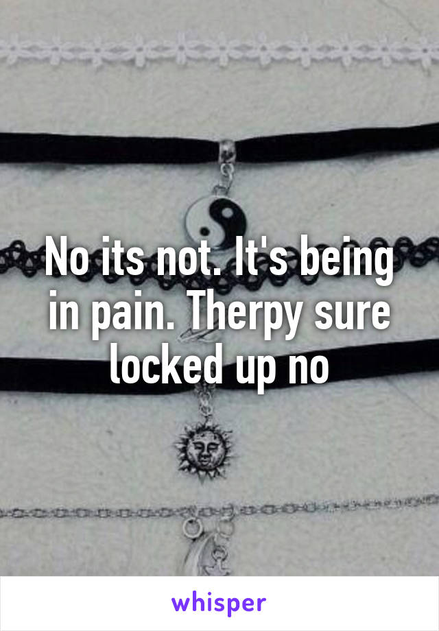 No its not. It's being in pain. Therpy sure locked up no