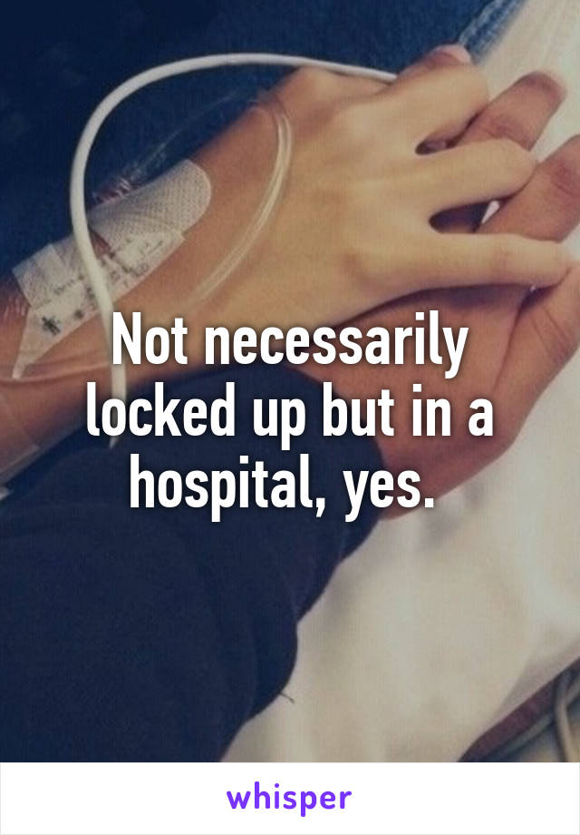 Not necessarily locked up but in a hospital, yes. 