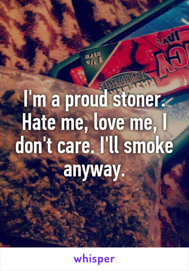I'm a proud stoner. Hate me, love me, I don't care. I'll smoke anyway.