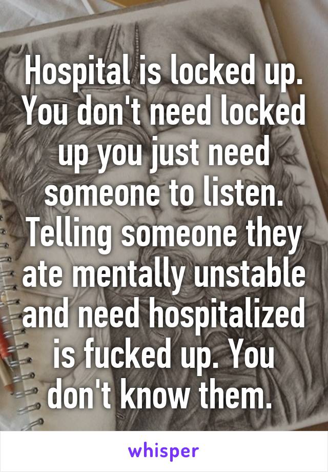 Hospital is locked up. You don't need locked up you just need someone to listen. Telling someone they ate mentally unstable and need hospitalized is fucked up. You don't know them. 