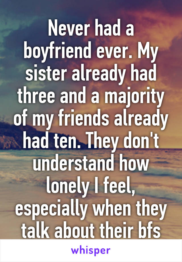 Never had a boyfriend ever. My sister already had three and a majority of my friends already had ten. They don't understand how lonely I feel, especially when they talk about their bfs