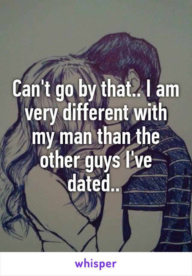 Can't go by that.. I am very different with my man than the other guys I've dated.. 