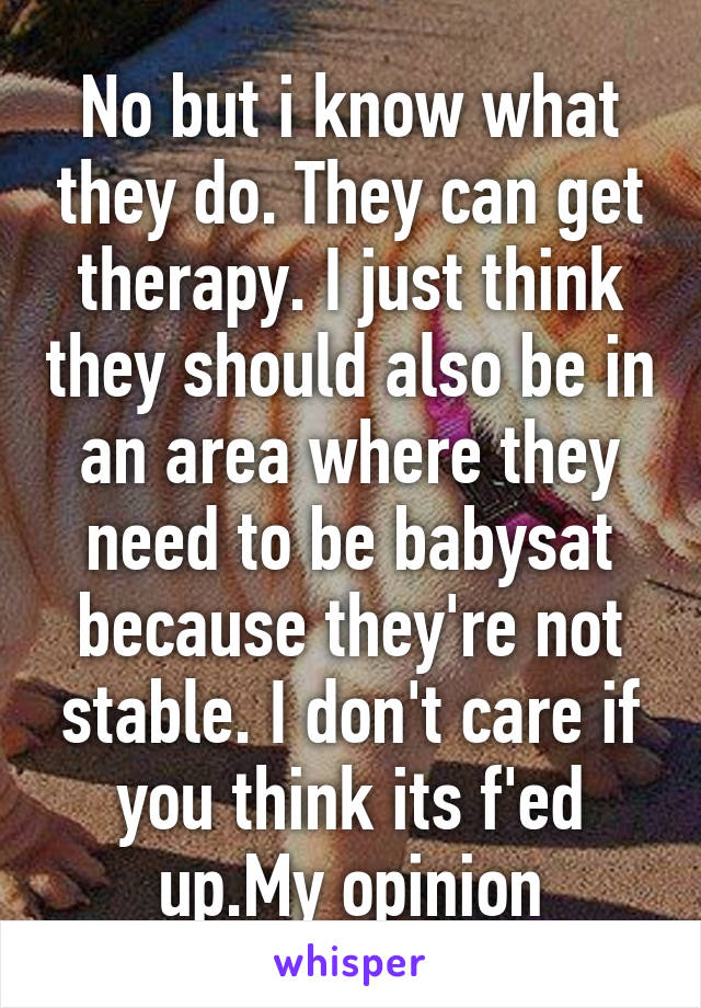 No but i know what they do. They can get therapy. I just think they should also be in an area where they need to be babysat because they're not stable. I don't care if you think its f'ed up.My opinion