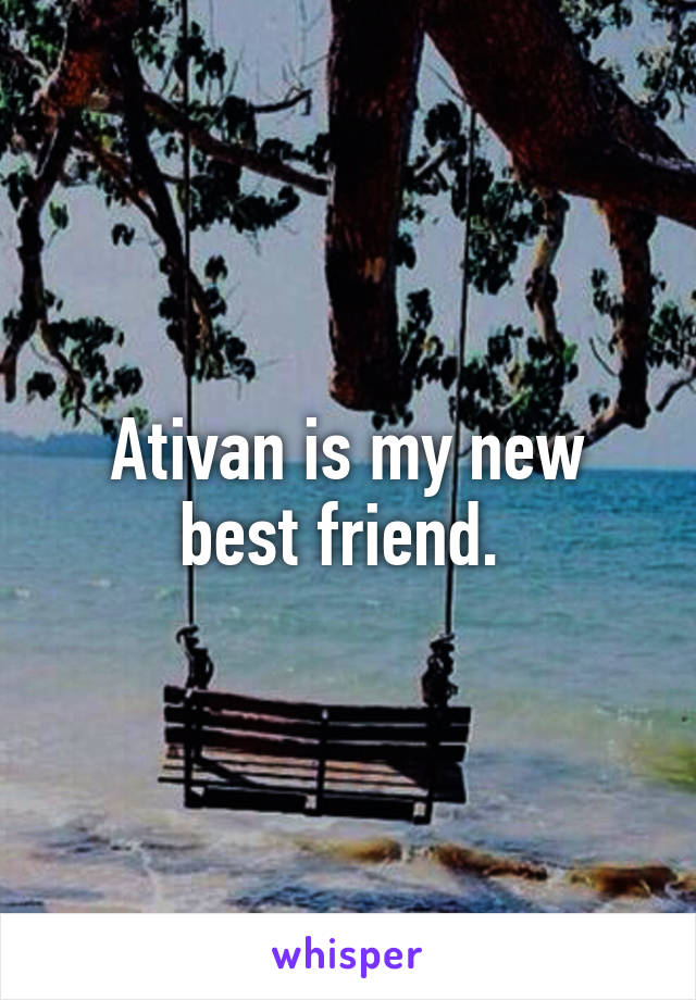 Ativan is my new best friend. 