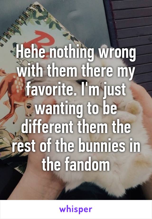 Hehe nothing wrong with them there my favorite. I'm just wanting to be different them the rest of the bunnies in the fandom