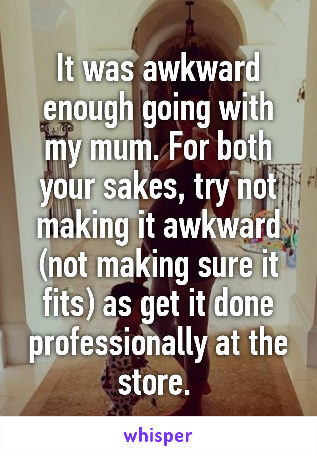It was awkward enough going with my mum. For both your sakes, try not making it awkward (not making sure it fits) as get it done professionally at the store. 