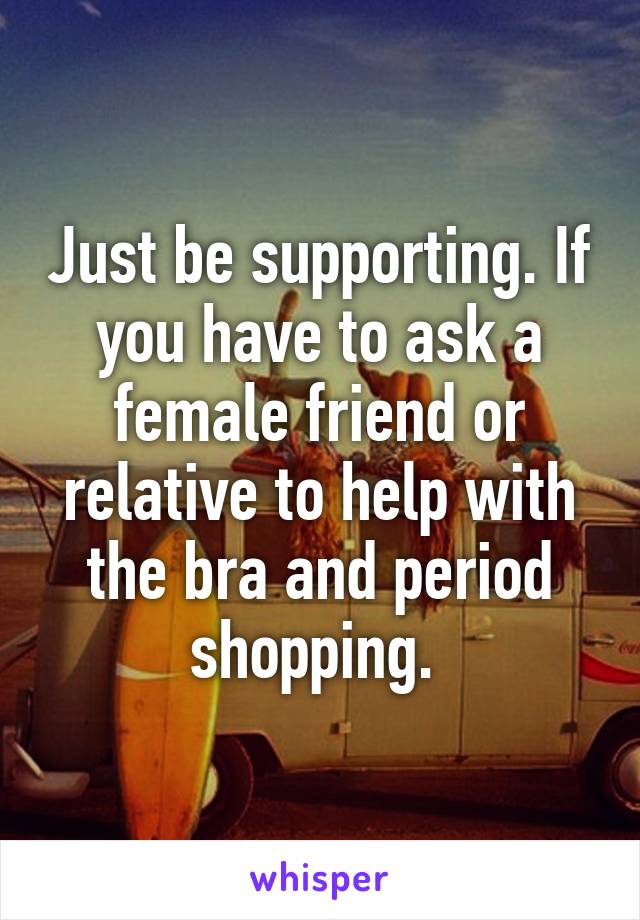 Just be supporting. If you have to ask a female friend or relative to help with the bra and period shopping. 