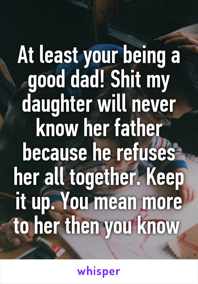 At least your being a good dad! Shit my daughter will never know her father because he refuses her all together. Keep it up. You mean more to her then you know 