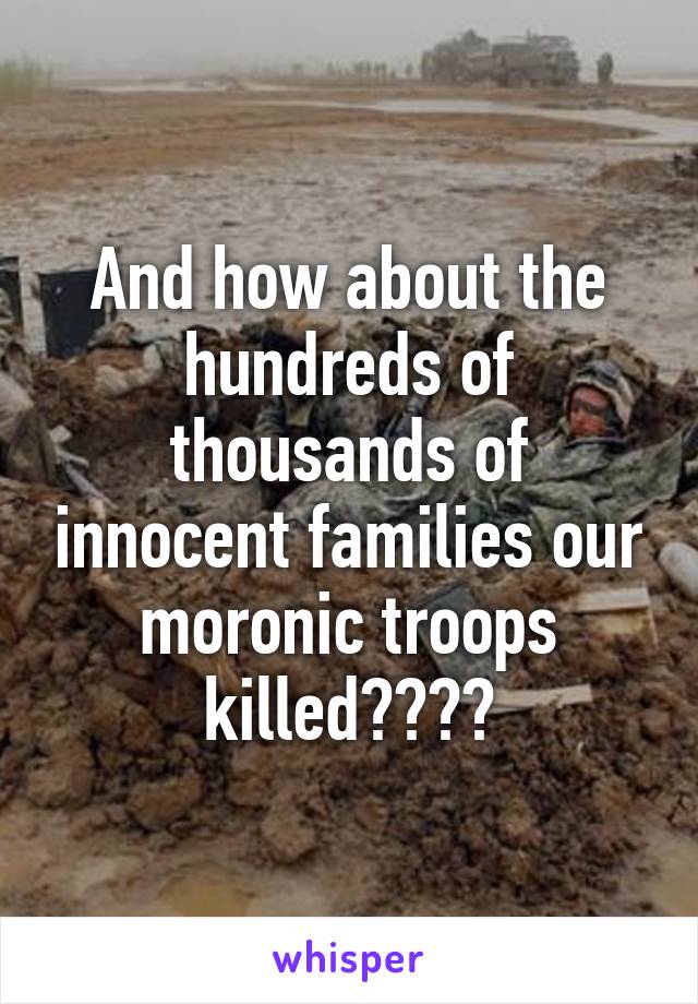 And how about the hundreds of thousands of innocent families our moronic troops killed????
