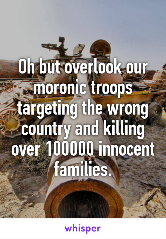 Oh but overlook our moronic troops targeting the wrong country and killing over 100000 innocent families.
