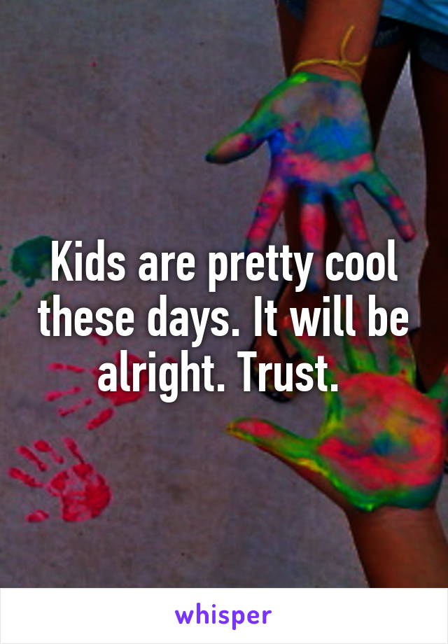 Kids are pretty cool these days. It will be alright. Trust. 