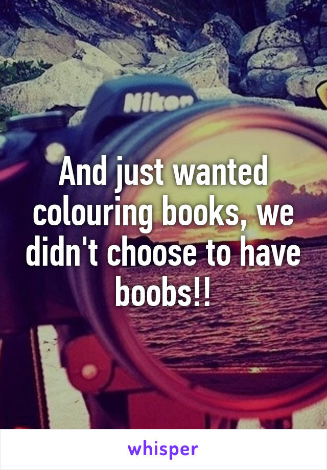 And just wanted colouring books, we didn't choose to have boobs!!