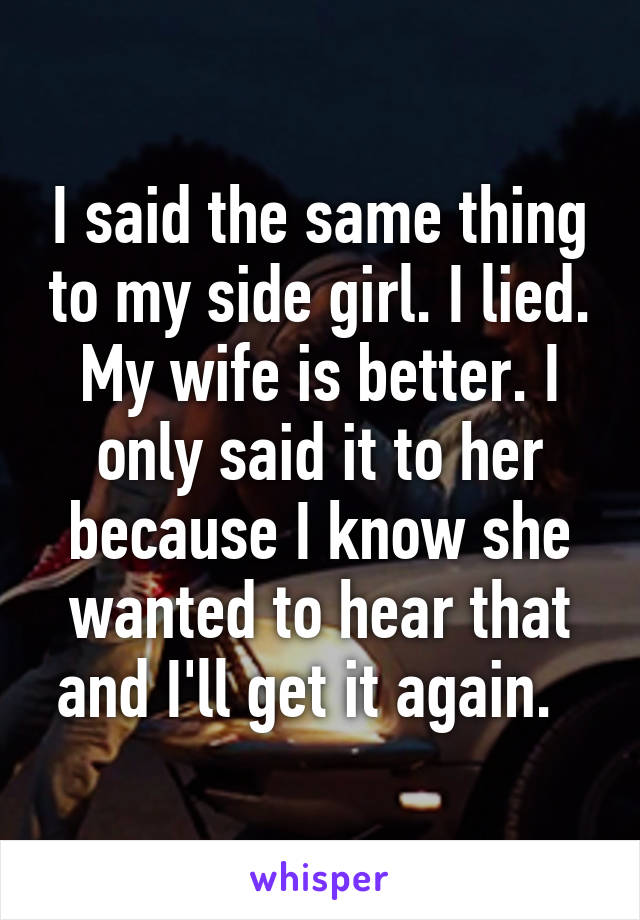 I said the same thing to my side girl. I lied. My wife is better. I only said it to her because I know she wanted to hear that and I'll get it again.  