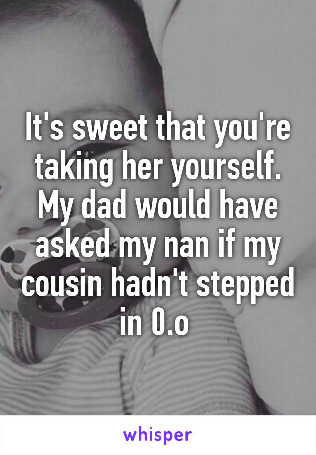 It's sweet that you're taking her yourself. My dad would have asked my nan if my cousin hadn't stepped in 0.o 