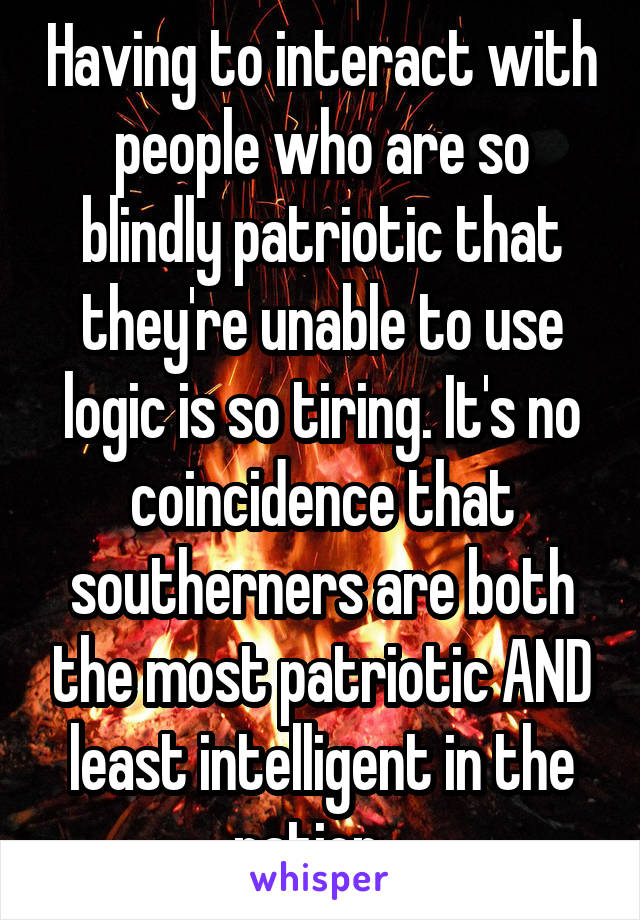 Having to interact with people who are so blindly patriotic that they're unable to use logic is so tiring. It's no coincidence that southerners are both the most patriotic AND least intelligent in the nation...