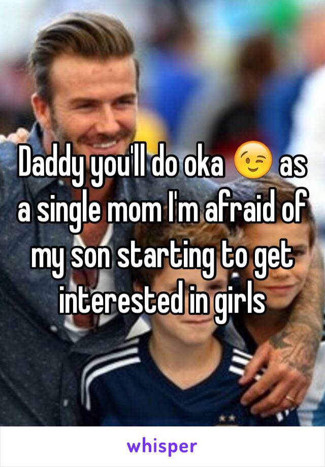  Daddy you'll do oka 😉 as a single mom I'm afraid of my son starting to get interested in girls