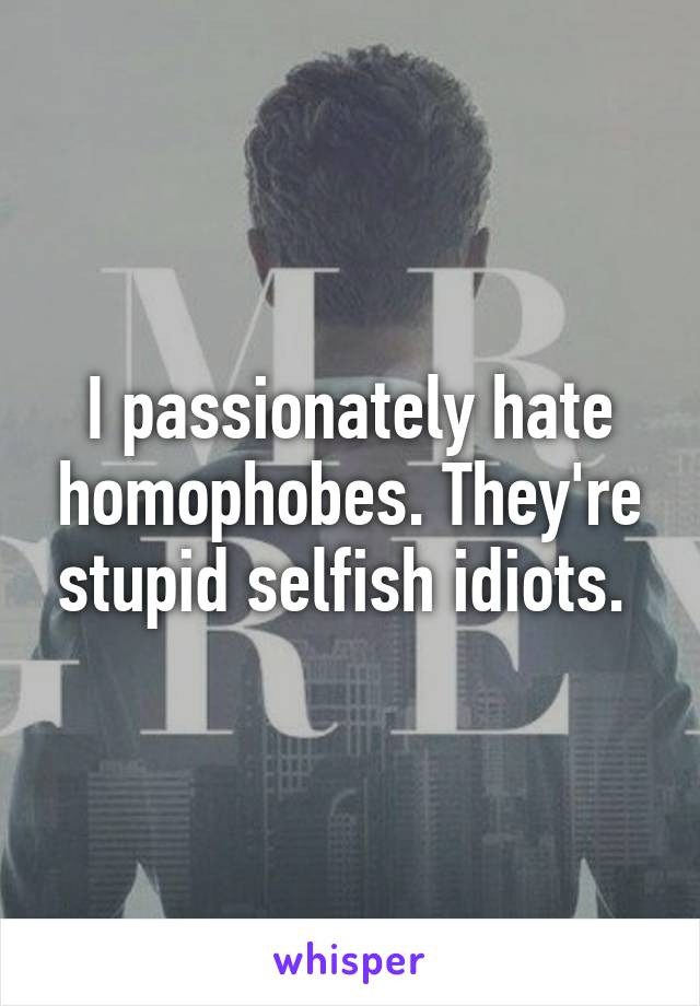 I passionately hate homophobes. They're stupid selfish idiots. 