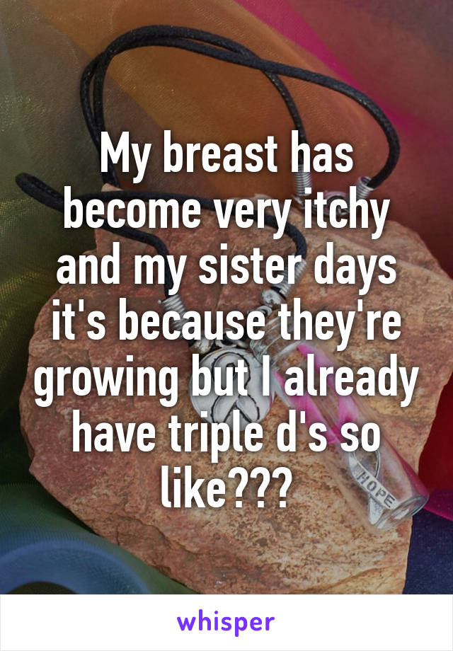 My breast has become very itchy and my sister days it's because they're growing but I already have triple d's so like???