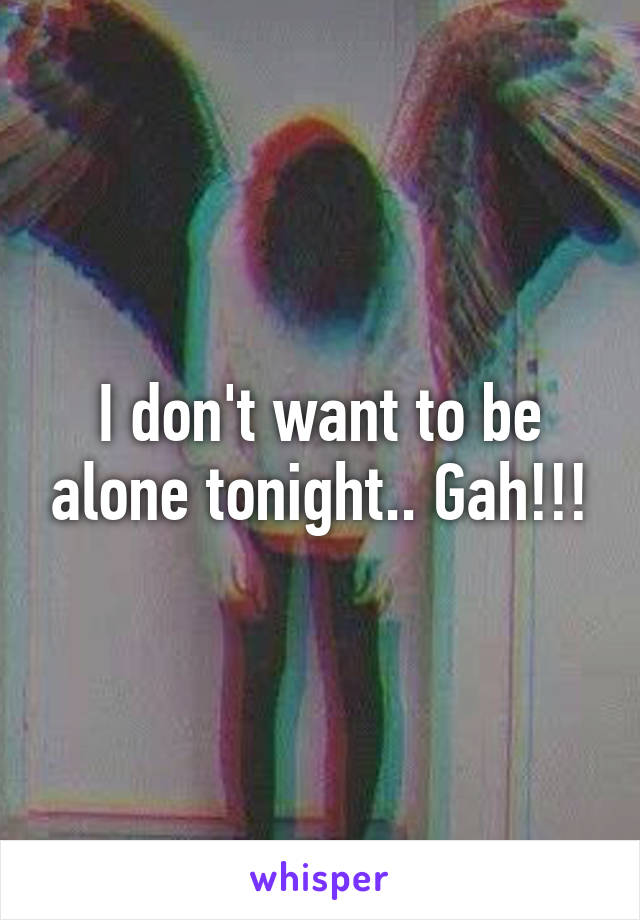I don't want to be alone tonight.. Gah!!!