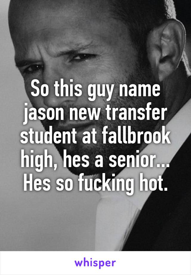 So this guy name jason new transfer student at fallbrook high, hes a senior... Hes so fucking hot.