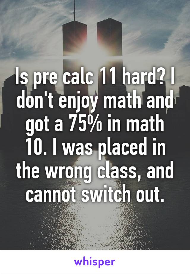 Is pre calc 11 hard? I don't enjoy math and got a 75% in math 10. I was placed in the wrong class, and cannot switch out.